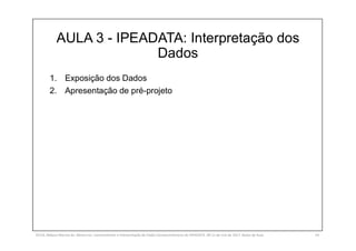 AULA 3 - IPEADATA: Interpretação dos
Dados
1. Exposição dos Dados
2. Apresentação de pré-projeto
SILVA, Rebeca Marota da. Minicurso: Levantamento e Interpretação de Dados Socioeconômicos do IPEADATA. 09-11 de mai de 2017. Notas de Aula. 54
 