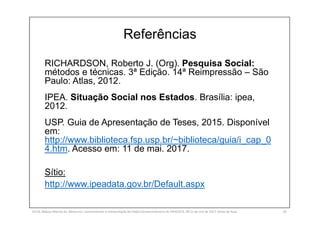 Referências
RICHARDSON, Roberto J. (Org). Pesquisa Social:
métodos e técnicas. 3ª Edição. 14ª Reimpressão – São
Paulo: Atlas, 2012.
IPEA. Situação Social nos Estados. Brasília: ipea,
2012.
USP. Guia de Apresentação de Teses, 2015. Disponível
em:
http://www.biblioteca.fsp.usp.br/~biblioteca/guia/i_cap_0
4.htm. Acesso em: 11 de mai. 2017.
Sítio:
http://www.ipeadata.gov.br/Default.aspx
SILVA, Rebeca Marota da. Minicurso: Levantamento e Interpretação de Dados Socioeconômicos do IPEADATA. 09-11 de mai de 2017. Notas de Aula. 65
 