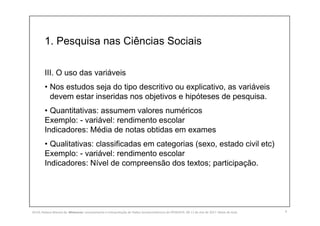 1. Pesquisa nas Ciências Sociais
III. O uso das variáveis
• Nos estudos seja do tipo descritivo ou explicativo, as variáveis
devem estar inseridas nos objetivos e hipóteses de pesquisa.
• Quantitativas: assumem valores numéricos
Exemplo: - variável: rendimento escolar
Indicadores: Média de notas obtidas em exames
• Qualitativas: classificadas em categorias (sexo, estado civil etc)
Exemplo: - variável: rendimento escolar
Indicadores: Nível de compreensão dos textos; participação.
9SILVA, Rebeca Marota da. Minicurso: Levantamento e Interpretação de Dados Socioeconômicos do IPEADATA. 09-11 de mai de 2017. Notas de Aula.
 