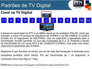 Padrões de TV Digital
Canal na TV Digital

A banda do canal legal no DTV é de 6MHz (igual ao do analógico PAL-M), como por
exemplo, o canal 14 começa na frequência de 470MHz e vai até 476MHz. O canal é
dividido em 14 segmentos de 428,57KHz, mas um segmento é descartado para a
transmissão, ficando somente 13, que são numerados de 0 a 12. Portanto a banda
de transmissão de um canal DTV é de 13x428,57=5,57MHz, mas para uma maior
segurança é expandida para 5,7MHz.
Segmento 0 que fica bem no centro, por ser de mais fácil recepção, é destinado para
receptores portáteis como celular. Por ser transmissão de 1 só segmento, é
conhecido como One Seg ou 1 Seg.

Fonte:http://imagemesomhd.blogspot.com/2010/01/tv-digital-sbtvdisdb-tb.html

 