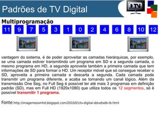 Padrões de TV Digital
Multiprogramação

vantagem do sistema, é de poder aproveitar as camadas hierárquicas, por exemplo,
se uma camada estiver transmitindo um programa em SD e a segunda camada, o
mesmo programa em HD, a segunda aproveita também a primeira camada que tem
informações de SD para formar o HD. Um receptor móvel que só consegue receber o
SD, aproveita a primeira camada e descarta a segunda. Cada camada pode
transmitir um programa diferente, e acaba se tornando um canal lógico. Além da
transmissão One Seg, no Full Seg é possível ter até mais 3 programas em definição
padrão (SD), mas em Full HD (1920x1080) que utiliza todos os 12 segmentos, só é
possível transmitir 1 programa.

Fonte:http://imagemesomhd.blogspot.com/2010/01/tv-digital-sbtvdisdb-tb.html

 