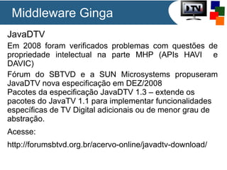 Middleware Ginga
JavaDTV
Em 2008 foram verificados problemas com questões de
propriedade intelectual na parte MHP (APIs HAVI e
DAVIC)
Fórum do SBTVD e a SUN Microsystems propuseram
JavaDTV nova especificação em DEZ/2008
Pacotes da especificação JavaDTV 1.3 – extende os
pacotes do JavaTV 1.1 para implementar funcionalidades
específicas de TV Digital adicionais ou de menor grau de
abstração.
Acesse:
http://forumsbtvd.org.br/acervo-online/javadtv-download/

 