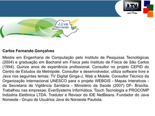 Carlos Fernando Gonçalves
Mestre em Engenharia de Computação pelo Instituto de Pesquisas Tecnológicas
(2004) e graduação em Bacharel em Física pelo Instituto de Física de São Carlos
(1994). Quinze anos de experiência profissional. Consultor no projeto CEPID do
Centro de Estudos da Metrópole. Consultor e desenvolvedor, utiliza software livre e
Java nos seguintes temas: TV Digital Ginga-J, Web e Mobile. Consultor Técnico da
Organização Internacional UNESCO para o projeto WEBGIS - Mapas Interativos da Secretaria de Vigilância Sanitária - Ministério da Saúde (2007) DF- Brasília.
Trabalhou nas empresas: EverSystems Informática, Touch Tecnologia e PROCOMP
Indústria Eletônica LTDA. Tradutor e Revisor do IDE NetBeans. Fundador do Java
Noroeste - Grupo de Usuários Java do Noroeste Paulista.

 