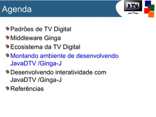 Agenda
Padrões de TV Digital
Middleware Ginga
Ecosistema da TV Digital
Montando ambiente de desenvolvendo
JavaDTV /Ginga-J
Desenvolvendo interatividade com
JavaDTV /Ginga-J
Referências

 