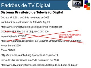 Padrões de TV Digital
Sistema Brasileiro de Televisão Digital
Decreto Nº 4.901, de 26 de novembro de 2003
Institui o Sistema Brasileiro de Televisão Digital
http://www.forumsbtvd.org.br/anexos/decreto-tv-digital.pdf
DECRETO Nº 5.820, DE 29 DE JUNHO DE 2006.
Implantação do SBTVD-T

Decreto n.º 8.061/2013,
2015 até 2018

http://www.planalto.gov.br/ccivil_03/_Ato2004-2006/2006/Decreto/D5820.htm
Novembro de 2006
Fórum SBTVD

http://www.forumsbtvd.org.br/materias.asp?id=39
Início das transmissões em 2 de dezembro de 2007
http://www.dtv.org.br/informacoes-tecnicas/historia-da-tv-digital-no-brasil/

 