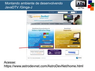 Montando ambiente de desenvolvendo
JavaDTV /Ginga-J

Acesse:
https://www.astrodevnet.com/AstroDevNet/home.html

 