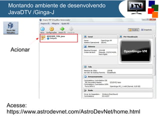 Montando ambiente de desenvolvendo
JavaDTV /Ginga-J

Acionar

Acesse:
https://www.astrodevnet.com/AstroDevNet/home.html

 