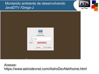 Montando ambiente de desenvolvendo
JavaDTV /Ginga-J

astrobox

Acesse:
https://www.astrodevnet.com/AstroDevNet/home.html

 