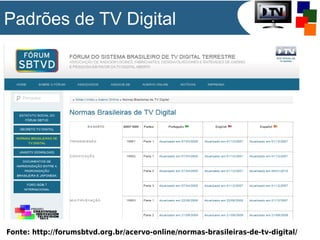 Padrões de TV Digital

Fonte: http://forumsbtvd.org.br/acervo-online/normas-brasileiras-de-tv-digital/

 