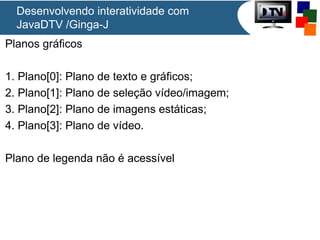 Desenvolvendo interatividade com
JavaDTV /Ginga-J
Planos gráficos
1. Plano[0]: Plano de texto e gráficos;
2. Plano[1]: Plano de seleção vídeo/imagem;
3. Plano[2]: Plano de imagens estáticas;
4. Plano[3]: Plano de vídeo.
Plano de legenda não é acessível

 