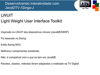 Desenvolvendo interatividade com
JavaDTV /Ginga-J

LWUIT
Light Weight User Interface Toolkit
Inspirado no LWUIT dos dispositivos móveis (JavaME/MIDP)
Foi baseado no Swing
Estilo Swing MVC
Melhorou componentes existentes
Não é compatível com o que se tem em JavaME
Pacotes, classes, métodos foram adaptados a realidade da TV Digital

 