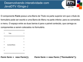 Desenvolvendo interatividade com
JavaDTV /Ginga-J
O componente Form possui uma Barra de Título na parte superior em que o título do
formulário pode ser escrito e uma Barra de Menu na parte inferior, para os comandos
e menu. O espaço entre as duas barras é para o painel conteúdo, que carrega os
componentes a serem colocados no formulário.
**************************
*

Title

*

**************************
*

*

*

*

*

ContentPane

*

*

*

*

*

**************************

Form form = new Form();

Form form = new Form (“Formulário”);

 