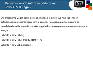 Desenvolvendo interatividade com
JavaDTV /Ginga-J
O componente Label pode exibir de imagens e textos que não podem ser
selecionados e sem interação com o usuário. Possui um grande número de
possibilidades alinhamento que são suportados para o posicionamento do texto e à
imagem.
Label lb = new Label();
Label lb = new Label ( “SEMCOMP16”);
Label lb = new Label(imagem);

 