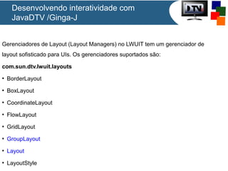 Desenvolvendo interatividade com
JavaDTV /Ginga-J
Gerenciadores de Layout (Layout Managers) no LWUIT tem um gerenciador de
layout sofisticado para UIs. Os gerenciadores suportados são:
com.sun.dtv.lwuit.layouts
●

BorderLayout

●

BoxLayout

●

CoordinateLayout

●

FlowLayout

●

GridLayout

●

GroupLayout

●

Layout

●

LayoutStyle

 