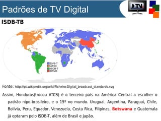 Padrões de TV Digital
ISDB-TB

Fonte: http://pt.wikipedia.org/wiki/Ficheiro:Digital_broadcast_standards.svg
Assim, Honduras(trocou ATCS) é o terceiro país na América Central a escolher o
padrão nipo-brasileiro, e o 15º no mundo. Uruguai, Argentina, Paraguai, Chile,
Bolívia, Peru, Equador, Venezuela, Costa Rica, Filipinas, Botswana e Guatemala
já optaram pelo ISDB-T, além de Brasil e Japão.

 
