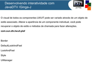 Desenvolvendo interatividade com
JavaDTV /Ginga-J
O visual de todos os componentes LWUIT pode ser variado através de um objeto de
estilo associado. Alterar a aparência de um componente individual, você pode
recuperar o objeto de estilo e métodos de chamada para fazer alterações.
com.sun.dtv.lwuit.plaf

Border
DefaultLookAndFeel
LookAndFeel
Style
UIManager

 