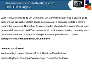 Desenvolvendo interatividade com
JavaDTV /Ginga-J
LWUIT inclui o conceito de um Command. Um Command é algo que o usuário pode
fazer em sua aplicação. LWUIT decide como mostrar o comando na tela e como o
usuário faz acontecer. Normalmente, os comandos são atribuídos aos botões virtuais
de seu telefone móvel. LWUIT normalmente irá mostrar os comandos como etiquetas
nos cantos inferiores da tela, o usuário pode invocar pressionando o botão
correspondente. com.sun.dtv.lwuit.Command

com.sun.dtv.ui.event
interfaces KeyListener, UserInputEvent, UserInputEventListener
classes KeyEvent, UserInputEventManager, RemoteControlEvent

 