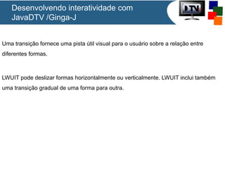 Desenvolvendo interatividade com
JavaDTV /Ginga-J
Uma transição fornece uma pista útil visual para o usuário sobre a relação entre
diferentes formas.

LWUIT pode deslizar formas horizontalmente ou verticalmente. LWUIT inclui também
uma transição gradual de uma forma para outra.

 