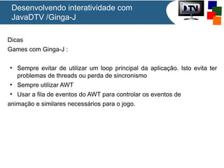 Desenvolvendo interatividade com
JavaDTV /Ginga-J
Dicas
Games com Ginga-J :
●

Sempre evitar de utilizar um loop principal da aplicação. Isto evita ter
problemas de threads ou perda de sincronismo

●

Sempre utilizar AWT

●

Usar a fila de eventos do AWT para controlar os eventos de

animação e similares necessários para o jogo.

 