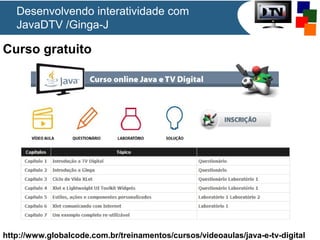 Desenvolvendo interatividade com
JavaDTV /Ginga-J

Curso gratuito

http://www.globalcode.com.br/treinamentos/cursos/videoaulas/java-e-tv-digital

 