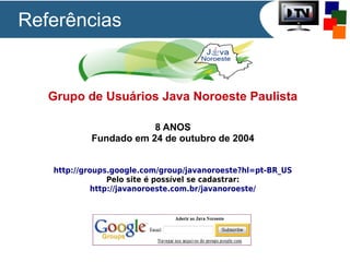 Referências

Grupo de Usuários Java Noroeste Paulista
8 ANOS
Fundado em 24 de outubro de 2004
http://groups.google.com/group/javanoroeste?hl=pt-BR_US
Pelo site é possível se cadastrar:
http://javanoroeste.com.br/javanoroeste/

 
