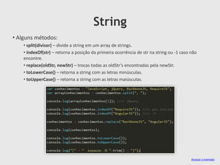 String
• Alguns métodos:
• split(divisor) – divide a string em um array de strings.
• indexOf(str) – retorna a posição da primeira ocorrência de str na string ou -1 caso não
encontre.
• replace(oldStr, newStr) – trocas todas as oldStr’s encontradas pela newStr.
• toLowerCase() – retorna a string com as letras minúsculas.
• toUpperCase() – retorna a string com as letras maiúsculas.

Acessar o exemplo

 