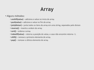 Array
• Alguns métodos:
• unshift(value) – adiciona o value no inicio do array.
• push(value) – adiciona o value no fim do array.
• join(divisor) – junta todos os itens do array em uma string, separados pelo divisor.
• reverse() – inverte a ordem do array.
• sort() – ordena o array.
• indexOf(value) – retorna a posição do value, e caso não encontre retorna -1.
• shift() – remove o primeiro elemento do array.
• pop() – remove o último elemento do array.

 