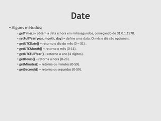 Date
• Alguns métodos:
• getTime() – obtêm a data e hora em milissegundos, começando de 01.0.1.1970.
• setFullYear(year, month, day) – define uma data. O mês e dia são opcionais.
• getUTCDate() – retorno o dia do mês (0 – 31) .
• getUTCMonth() – retorna o mês (0-11).
• getUTCFullYear() – retorno o ano (4 dígitos).
• getHours() – retorna a hora (0-23).
• getMinutes() – retorna os minutos (0-59).
• getSeconds() – retorna os segundos (0-59).

 