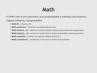 Math
• O Math não é um construtor, suas propriedades e métodos são estáticos.
• Alguns métodos e propriedades:
• Math.PI – retorna o PI.
• Math.sqrt(num) – retorna a raiz quadrada de num.
• Math.min(a,b,...n) – retorna o menor número entre os passados como argumento.
• Math.max(a,b,...n) – retorna o maior número entre os passados como argumento.
• Math.random() – retorna um número aleatório de 0 à 1;
• Math.round(num) – arredonda o num para o inteiro mais próximo.

 