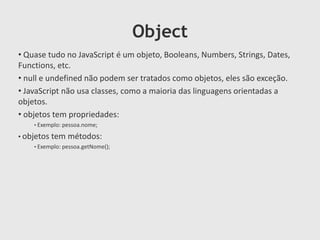 Object
• Quase tudo no JavaScript é um objeto, Booleans, Numbers, Strings, Dates,
Functions, etc.
• null e undefined não podem ser tratados como objetos, eles são exceção.
• JavaScript não usa classes, como a maioria das linguagens orientadas a
objetos.
• objetos tem propriedades:
• Exemplo: pessoa.nome;

• objetos tem métodos:
• Exemplo: pessoa.getNome();

 