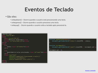 Eventos de Teclado
• São eles:
• onkeydown() – Ocorre quando o usuário está pressionando uma tecla.
• onkeypress() – Ocorre quando o usuário pressiona uma tecla.
• onkeyup() - Ocorre quando o usuário solta a teclado após pressioná-la.

Acessar o exemplo

 