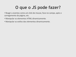 O que o JS pode fazer?
• Reagir a eventos como um click do mouse, foco no campo, após o
carregamento da página, etc.
• Manipular os elementos HTML dinamicamente.
• Manipular os estilos dos elementos dinamicamente.

 
