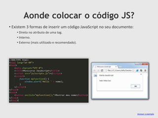 Aonde colocar o código JS?
• Existem 3 formas de inserir um código JavaScript no seu documento:
• Direto no atributo de uma tag.
• Interno.
• Externo (mais utilizado e recomendado).

Acessar o exemplo

 