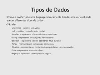 Tipos de Dados
• Como o JavaScript é uma linguagem fracamente tipada, uma variável pode
receber diferentes tipos de dados.
• São eles:
• undefined – variável sem valor.
• null – variável com valor nulo (vazia).
• Number – representa números inteiros e decimais.
• String – representa um conjunto de caracteres.
• Boolean – representa valores booleanos (true ou false)
• Array – representa um conjunto de elementos.
• Objetos – representa um conjunto de propriedades com nome/valor.
• Date – representa uma data e hora.
• RegExp – representa uma expressão regular.

 