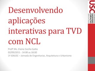 Desenvolvendo
aplicações
interativas para TVD
com NCL
Profª Ms. Elaine Cecília Gatto
02/09/2011 - 14:00 as 18:00
1ª JEAUSC – Jornada de Engenharias, Arquitetura e Urbanismo
 