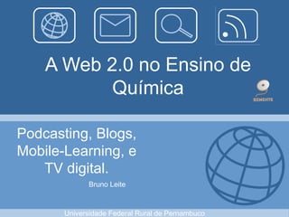 A Web 2.0 no Ensino de
Química
Podcasting, Blogs,
Mobile-Learning, e
TV digital.
Bruno Leite
Universidade Federal Rural de Pernambuco
 