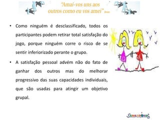 • Como ninguém é desclassificado, todos os
participantes podem retirar total satisfação do
jogo, porque ninguém corre o risco de se
sentir inferiorizado perante o grupo.
• A satisfação pessoal advém não do fato de
ganhar dos outros mas do melhorar
progressivo das suas capacidades individuais,
que são usadas para atingir um objetivo
grupal.
 