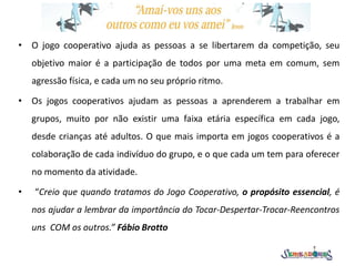 • O jogo cooperativo ajuda as pessoas a se libertarem da competição, seu
objetivo maior é a participação de todos por uma meta em comum, sem
agressão física, e cada um no seu próprio ritmo.
• Os jogos cooperativos ajudam as pessoas a aprenderem a trabalhar em
grupos, muito por não existir uma faixa etária específica em cada jogo,
desde crianças até adultos. O que mais importa em jogos cooperativos é a
colaboração de cada indivíduo do grupo, e o que cada um tem para oferecer
no momento da atividade.
• “Creio que quando tratamos do Jogo Cooperativo, o propósito essencial, é
nos ajudar a lembrar da importância do Tocar-Despertar-Trocar-Reencontros
uns COM os outros.” Fábio Brotto
 
