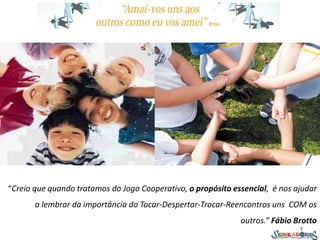 “Creio que quando tratamos do Jogo Cooperativo, o propósito essencial, é nos ajudar
a lembrar da importância do Tocar-Despertar-Trocar-Reencontros uns COM os
outros.” Fábio Brotto
 