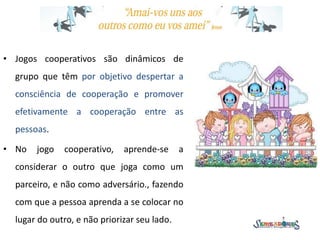 • Jogos cooperativos são dinâmicos de
grupo que têm por objetivo despertar a
consciência de cooperação e promover
efetivamente a cooperação entre as
pessoas.
• No jogo cooperativo, aprende-se a
considerar o outro que joga como um
parceiro, e não como adversário., fazendo
com que a pessoa aprenda a se colocar no
lugar do outro, e não priorizar seu lado.
 