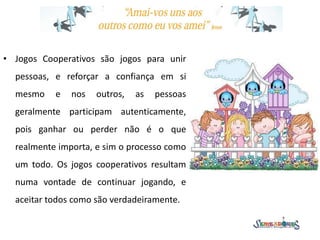 • Jogos Cooperativos são jogos para unir
pessoas, e reforçar a confiança em si
mesmo e nos outros, as pessoas
geralmente participam autenticamente,
pois ganhar ou perder não é o que
realmente importa, e sim o processo como
um todo. Os jogos cooperativos resultam
numa vontade de continuar jogando, e
aceitar todos como são verdadeiramente.
 