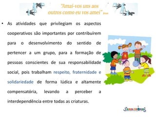 • As atividades que privilegiam os aspectos
cooperativos são importantes por contribuírem
para o desenvolvimento do sentido de
pertencer a um grupo, para a formação de
pessoas conscientes de sua responsabilidade
social, pois trabalham respeito, fraternidade e
solidariedade de forma lúdica e altamente
compensatória, levando a perceber a
interdependência entre todas as criaturas.
 