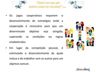 • Os jogos cooperativos requerem o
desenvolvimento de estratégias onde a
cooperação é necessária para que um
determinado objetivo seja atingido,
superando as condições ou regras
estabelecidas.
• Em lugar da competição pessoal, é
estimulado o desenvolvimento da ajuda
mútua e do trabalhar com os outros para um
objetivo comum.
 