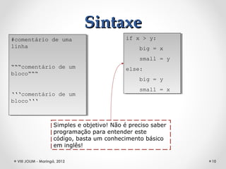 Sintaxe
#comentário de uma
 #comentário de uma                          if x > y:
                                              if x > y:
linha
 linha                                           big = x
                                                  big = x
                                                 small = y
                                                  small = y
“““comentário de um
 “““comentário de um                         else:
                                              else:
bloco“““
 bloco“““
                                                 big = y
                                                  big = y
                                                 small = x
                                                  small = x
‘‘‘comentário de um
 ‘‘‘comentário de um
bloco‘‘‘
 bloco‘‘‘



                    Simples e objetivo! Não é preciso saber
                    programação para entender este
                    código, basta um conhecimento básico
                    em inglês!

 VIII JOLIM - Maringá, 2012                                   10
 