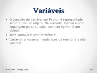 Variáveis
• O conceito de variável em Python é representado
  sempre por um objeto. Na verdade, Python é uma
  linguagem pura, ou seja, tudo em Python é um
  objeto.
• Toda variável é uma referência!
• Variáveis armazenam endereços de memória e não
  valores!




 VIII JOLIM - Maringá, 2012                         11
 