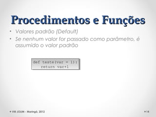 Procedimentos e Funções
• Valores padrão (Default)
• Se nenhum valor for passado como parâmetro, é
  assumido o valor padrão


                def teste(var = 1):
                 def teste(var = 1):
                    return var+1
                     return var+1




VIII JOLIM - Maringá, 2012                        14
 