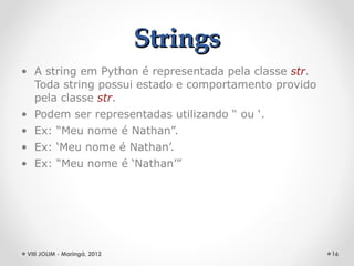 Strings
• A string em Python é representada pela classe str.
  Toda string possui estado e comportamento provido
  pela classe str.
• Podem ser representadas utilizando “ ou ‘.
• Ex: “Meu nome é Nathan”.
• Ex: ‘Meu nome é Nathan’.
• Ex: “Meu nome é ‘Nathan’”




 VIII JOLIM - Maringá, 2012                            16
 