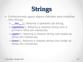 Strings
• Conheceremos agora alguns métodos para trabalhar
  com strings:
   o __len__(): Retorna o tamanho da string;
   o capitalize(): Retorna a mesma string com a
     primeira letra em maiúsculo.
   o upper(): Retorna a mesma string com todas as
     letras em maiúsculo.
   o lower(): Retorna a mesma string com todas as
     letras em minúsculo.




 VIII JOLIM - Maringá, 2012                          17
 