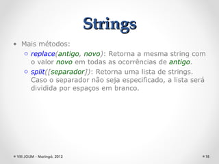 Strings
• Mais métodos:
  o replace(antigo, novo): Retorna a mesma string com
    o valor novo em todas as ocorrências de antigo.
  o split([separador]): Retorna uma lista de strings.
    Caso o separador não seja especificado, a lista será
    dividida por espaços em branco.




 VIII JOLIM - Maringá, 2012                            18
 