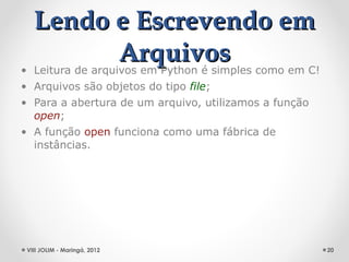 Lendo e Escrevendo em
                  Arquivos
• Leitura de arquivos em Python é simples como em C!
• Arquivos são objetos do tipo file;
• Para a abertura de um arquivo, utilizamos a função
  open;
• A função open funciona como uma fábrica de
  instâncias.




 VIII JOLIM - Maringá, 2012                            20
 